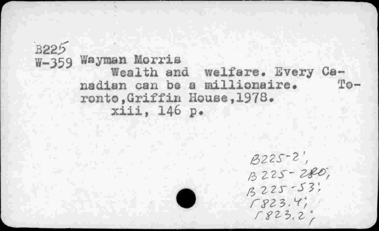 ﻿B22>
W-359 Wayman Morris
Wealth and welfare. Every Canadian can be a millionaire. Toronto »Griffin House,1978.
xiii, 146 p.
£ Z2S-